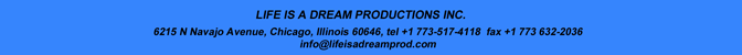 LIFE IS A DREAM PRODUCTIONS INC.
1435 West School Street, Chicago, Illinois 60657, tel +1 773 517 4118  fax +1 773 632-2036
info@lifeisadreamprod.com